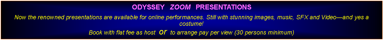 Text Box: ODYSSEY   ZOOM   PRESENTATIONS Now the renowned presentations are available for online performances. Still with stunning images, music, SFX and Videoand yes a costume!Book with flat fee as host  or  to arrange pay per view (30 persons minimum)