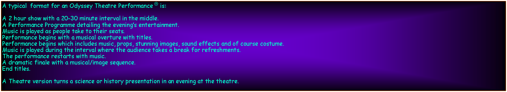 Text Box: A typical  format for an Odyssey Theatre Performance  is:A 2 hour show with a 20-30 minute interval in the middle.A Performance Programme detailing the evenings entertainment.Music is played as people take to their seats.Performance begins with a musical overture with titles.Performance begins which includes music, props, stunning images, sound effects and of course costume.Music is played during the interval where the audience takes a break for refreshments.The performance restarts with music.A dramatic finale with a musical/image sequence.End titles.A Theatre version turns a science or history presentation in an evening at the theatre.