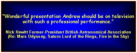 Text Box: Wonderful presentation Andrew should be on television with such a professional performance. Nick Hewitt Former-President British Astronomical Association(Re: Mars Odyssey, Saturn Lord of the Rings, Fire in the Sky)