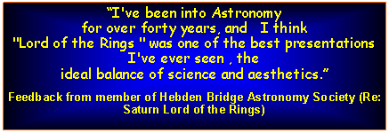 Text Box: I've been into Astronomy 
for over forty years, and   I think
"Lord of the Rings " was one of the best presentations I've ever seen , the 
ideal balance of science and aesthetics.Feedback from member of Hebden Bridge Astronomy Society (Re: Saturn Lord of the Rings)
