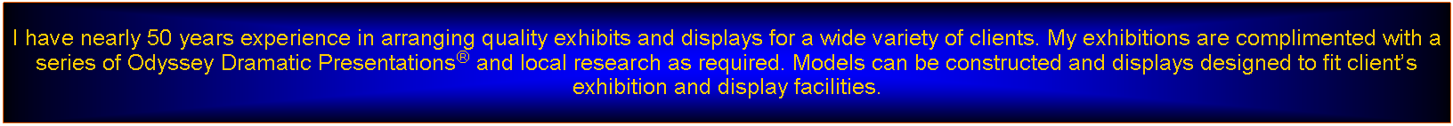 Text Box: I have nearly 50 years experience in arranging quality exhibits and displays for a wide variety of clients. My exhibitions are complimented with a series of Odyssey Dramatic Presentations and local research as required. Models can be constructed and displays designed to fit clients exhibition and display facilities.