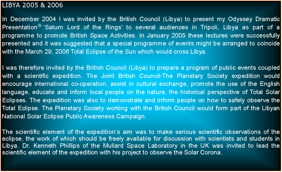 Text Box: LIBYA 2005 & 2006In December 2004 I was invited by the British Council (Libya) to present my Odyssey Dramatic Presentation Saturn Lord of the Rings to several audiences in Tripoli, Libya as part of a programme to promote British Space Activities. In January 2005 these lectures were successfully presented and it was suggested that a special programme of events might be arranged to coincide with the March 29, 2006 Total Eclipse of the Sun which would cross Libya.I was therefore invited by the British Council (Libya) to prepare a program of public events coupled with a scientific expedition. The Joint British Council-The Planetary Society expedition would encourage international co-operation, assist in cultural exchange, promote the use of the English language, educate and inform local people on the nature, the historical perspective of Total Solar Eclipses. The expedition was also to demonstrate and inform people on how to safely observe the Total Eclipse. The Planetary Society working with the British Council would form part of the Libyan National Solar Eclipse Public Awareness Campaign.The scientific element of the expeditions aim was to make serious scientific observations of the eclipse, the work of which should be freely available for discussion with scientists and students in Libya. Dr. Kenneth Phillips of the Mullard Space Laboratory in the UK was invited to lead the scientific element of the expedition with his project to observe the Solar Corona.