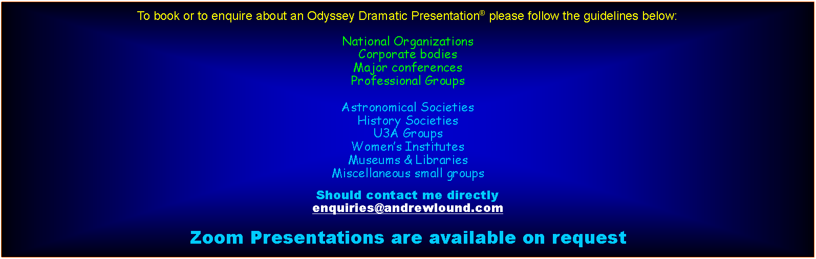 Text Box: To book or to enquire about an Odyssey Dramatic Presentation please follow the guidelines below:National OrganizationsCorporate bodiesMajor conferencesProfessional GroupsAstronomical SocietiesHistory SocietiesU3A GroupsWomens InstitutesMuseums & LibrariesMiscellaneous small groupsShould contact me directlyenquiries@andrewlound.comZoom Presentations are available on request