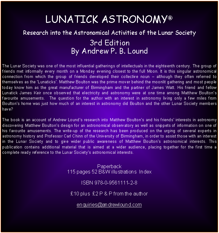 Text Box: LUNATICK ASTRONOMYResearch into the Astronomical Activities of the Lunar Society3rd EditionBy Andrew P. B. LoundThe Lunar Society was one of the most influential gatherings of intellectuals in the eighteenth century. The group of friends met informally every month on a Monday evening closest to the full Moon. It is this singular astronomical connection from which the group of friends developed their collective noun  although they often referred to themselves as the Lunaticks. Matthew Boulton was the prime mover behind the moonlit gathering and most people today know him as the great manufacturer of Birmingham and the partner of James Watt. His friend and fellow Lunatick James Keir once observed that electricity and astronomy were at one time among Matthew Boultons favourite amusements.  The question for the author with an interest in astronomy living only a few miles from Boultons home was just how much of an interest in astronomy did Boulton and the other Lunar Society members have? The book is an account of Andrew Lounds research into Matthew Boultons and his friends interests in astronomy discovering Matthew Boultons design for an astronomical observatory as well as snippets of information on one of his favourite amusements. The write-up of the research has been produced on the urging of several experts in astronomy history and Professor Carl Chinn of the University of Birmingham, in order to assist those with an interest in the Lunar Society and to give wider public awareness of Matthew Boultons astronomical interests. This publication contains additional material that is aimed at a wider audience, placing together for the first time a complete ready reference to the Lunar Societys astronomical interests.Paperback 115 pages 52 B&W illustrations  IndexISBN 978-0-9561111-2-8  10 plus  2 P & P from the authorenquiries@andrewlound.com