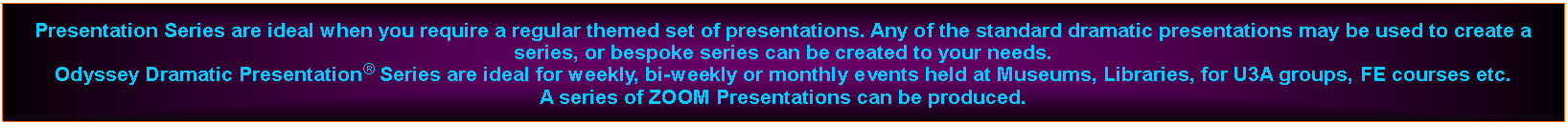 Text Box: Presentation Series are ideal when you require a regular themed set of presentations. Any of the standard dramatic presentations may be used to create a series, or bespoke series can be created to your needs.Odyssey Dramatic Presentation Series are ideal for weekly, bi-weekly or monthly events held at Museums, Libraries, for U3A groups, FE courses etc.A series of ZOOM Presentations can be produced.