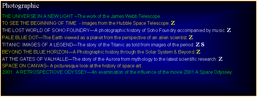 Text Box: PhotographicTHE UNIVERSE IN A NEW LIGHT The work of the James Webb Telescope.TO SEE THE BEGINNING OF TIME  - Images from the Hubble Space Telescope. ZTHE LOST WORLD OF SOHO FOUNDRYA photographic history of Soho Foundry accompanied by music. ZPALE BLUE DOTThe Earth viewed as a planet from the perspective of an alien scientist. ZTITANIC: IMAGES OF A LEGENDThe story of the Titanic as told from images of the period. Z SBEYOND THE BLUE HORIZONA Photographic history through the Solar System & Beyond. ZAT THE GATES OF VALHALLEThe story of the Aurora from mythology to the latest scientific research. ZSPACE ON CANVAS A picturesque look at the history of space art.2001:  A RETROSPECTIOVE ODYSSEYAn examination of the influence of the movie 2001 A Space Odyssey.