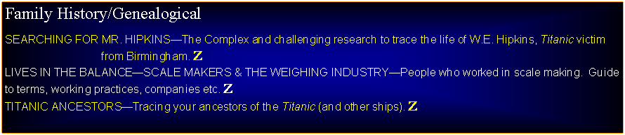 Text Box: Family History/GenealogicalSEARCHING FOR MR. HIPKINSThe Complex and challenging research to trace the life of W.E. Hipkins, Titanic victim                                from Birmingham. ZLIVES IN THE BALANCESCALE MAKERS & THE WEIGHING INDUSTRYPeople who worked in scale making.  Guide to terms, working practices, companies etc. ZTITANIC ANCESTORSTracing your ancestors of the Titanic (and other ships). Z