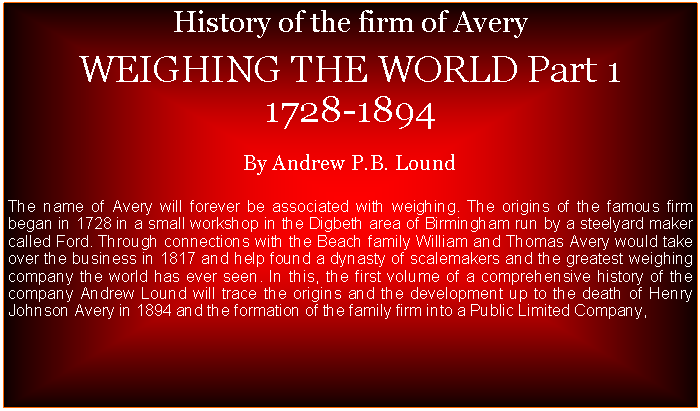 Text Box: History of the firm of Avery  WEIGHING THE WORLD Part 1  1728-1894By Andrew P.B. LoundThe name of Avery will forever be associated with weighing. The origins of the famous firm began in 1728 in a small workshop in the Digbeth area of Birmingham run by a steelyard maker called Ford. Through connections with the Beach family William and Thomas Avery would take over the business in 1817 and help found a dynasty of scalemakers and the greatest weighing company the world has ever seen. In this, the first volume of a comprehensive history of the company Andrew Lound will trace the origins and the development up to the death of Henry Johnson Avery in 1894 and the formation of the family firm into a Public Limited Company,