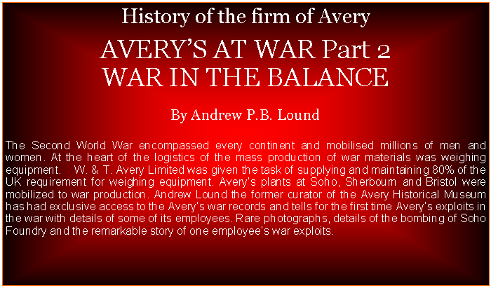 Text Box: History of the firm of Avery  AVERYS AT WAR Part 2  WAR IN THE BALANCEBy Andrew P.B. LoundThe Second World War encompassed every continent and mobilised millions of men and women. At the heart of the logistics of the mass production of war materials was weighing equipment.    W. & T. Avery Limited was given the task of supplying and maintaining 80% of the UK requirement for weighing equipment. Averys plants at Soho, Sherbourn and Bristol were mobilized to war production. Andrew Lound the former curator of the Avery Historical Museum has had exclusive access to the Averys war records and tells for the first time Averys exploits in the war with details of some of its employees. Rare photographs, details of the bombing of Soho Foundry and the remarkable story of one employees war exploits. 