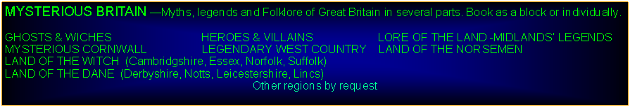 Text Box: MYSTERIOUS BRITAIN Myths, legends and Folklore of Great Britain in several parts. Book as a block or individually.GHOSTS & WICHES                             HEROES & VILLAINS                     LORE OF THE LAND -MIDLANDS LEGENDSMYSTERIOUS CORNWALL                  LEGENDARY WEST COUNTRY    LAND OF THE NORSEMENLAND OF THE WITCH  (Cambridgshire, Essex, Norfolk, Suffolk)         LAND OF THE DANE  (Derbyshire, Notts, Leicestershire, Lincs)Other regions by request