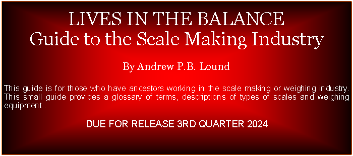 Text Box:  LIVES IN THE BALANCEGuide to the Scale Making IndustryBy Andrew P.B. LoundThis guide is for those who have ancestors working in the scale making or weighing industry. This small guide provides a glossary of terms, descriptions of types of scales and weighing equipment .DUE FOR RELEASE 3RD QUARTER 2024