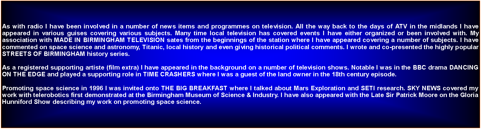 Text Box: As with radio I have been involved in a number of news items and programmes on television. All the way back to the days of ATV in the midlands I have appeared in various guises covering various subjects. Many time local television has covered events I have either organized or been involved with. My association with MADE IN BIRMINGHAM TELEVISION sates from the beginnings of the station where I have appeared covering a number of subjects. I have commented on space science and astronomy, Titanic, local history and even giving historical political comments. I wrote and co-presented the highly popular STREETS OF BIRMINGHAM history series.As a registered supporting artiste (film extra) I have appeared in the background on a number of television shows. Notable I was in the BBC drama DANCING ON THE EDGE and played a supporting role in TIME CRASHERS where I was a guest of the land owner in the 18th century episode. Promoting space science in 1996 I was invited onto THE BIG BREAKFAST where I talked about Mars Exploration and SETI research. SKY NEWS covered my work with telerobotics first demonstrated at the Birmingham Museum of Science & Industry. I have also appeared with the Late Sir Patrick Moore on the Gloria Hunniford Show describing my work on promoting space science.