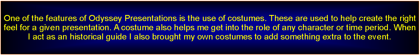 Text Box: One of the features of Odyssey Presentations is the use of costumes. These are used to help create the right feel for a given presentation. A costume also helps me get into the role of any character or time period. When I act as an historical guide I also brought my own costumes to add something extra to the event.
