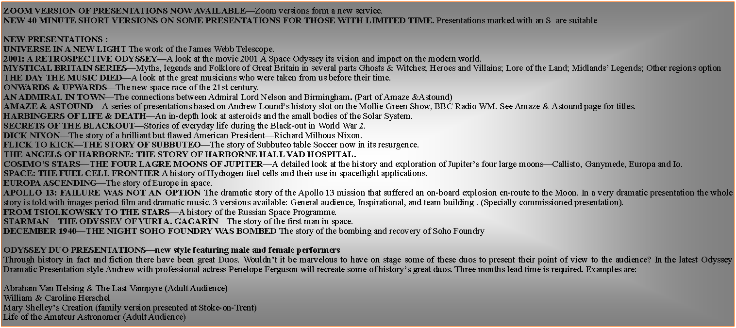 Text Box: ZOOM VERSION OF PRESENTATIONS NOW AVAILABLEZoom versions form a new service.New 40 minute short versions on some presentations for those with limited time. Presentations marked with an S  are suitableNEW PRESENTATIONS : UNIVERSE IN A NEW LIGHT The work of the James Webb Telescope.2001: A Retrospective OdysseyA look at the movie 2001 A Space Odyssey its vision and impact on the modern world.MYSTICAL BRITAIN SERIESMyths, legends and Folklore of Great Britain in several parts Ghosts & Witches; Heroes and Villains; Lore of the Land; Midlands Legends; Other regions optionThe day the Music DiedA look at the great musicians who were taken from us before their time.Onwards & UpwardsThe new space race of the 21st century.An Admiral in TownThe connections between Admiral Lord Nelson and Birmingham. (Part of Amaze &Astound)Amaze & AstoundA series of presentations based on Andrew Lounds history slot on the Mollie Green Show, BBC Radio WM. See Amaze & Astound page for titles.HARBINGERS OF LIFE & DEATHAn in-depth look at asteroids and the small bodies of the Solar System.Secrets of the BlackoutStories of everyday life during the Black-out in World War 2.DICK NIXONThe story of a brilliant but flawed American PresidentRichard Milhous Nixon.FLICK TO KICKTHE STORY OF SUBBUTEOThe story of Subbuteo table Soccer now in its resurgence.THE ANGELS OF HARBORNE: THE STORY OF HARBORNE HALL VAD HOSPITAL.COSIMOS STARSTHE FOUR LAGRE MOONS OF JUPITERA detailed look at the history and exploration of Jupiters four large moonsCallisto, Ganymede, Europa and Io.SPACE: THE FUEL CELL FRONTIER A history of Hydrogen fuel cells and their use in spaceflight applications.EUROPA ASCENDINGThe story of Europe in space.APOLLO 13: FAILURE WAS NOT AN OPTION The dramatic story of the Apollo 13 mission that suffered an on-board explosion en-route to the Moon. In a very dramatic presentation the whole story is told with images period film and dramatic music. 3 versions available: General audience, Inspirational, and team building . (Specially commissioned presentation).FROM TSIOLKOWSKY TO THE STARSA history of the Russian Space Programme.STARMANTHE ODYSSEY OF YURI A. GAGARINThe story of the first man in space.DECEMBER 1940THE NIGHT SOHO FOUNDRY WAS BOMBED The story of the bombing and recovery of Soho FoundryODYSSEY DUO PRESENTATIONSnew style featuring male and female performersThrough history in fact and fiction there have been great Duos. Wouldnt it be marvelous to have on stage some of these duos to present their point of view to the audience? In the latest Odyssey Dramatic Presentation style Andrew with professional actress Penelope Ferguson will recreate some of historys great duos. Three months lead time is required. Examples are:Abraham Van Helsing & The Last Vampyre (Adult Audience)William & Caroline HerschelMary Shelleys Creation (family version presented at Stoke-on-Trent)Life of the Amateur Astronomer (Adult Audience)