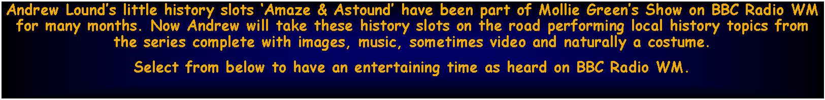 Text Box: Andrew Lounds little history slots Amaze & Astound have been part of Mollie Greens Show on BBC Radio WM for many months. Now Andrew will take these history slots on the road performing local history topics from the series complete with images, music, sometimes video and naturally a costume.Select from below to have an entertaining time as heard on BBC Radio WM.