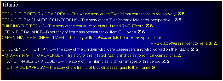 Text Box: TitanicTITANIC: THE RETURN OF A DREAMThe whole story of the Titanic from conception to rediscovery. Z STITANIC: THE MIDLANDS CONNECTIONSThe story of the Titanic from a Midlands perspective.   Z SBUILDING THE TITANICThe story of the construction of the ill fated RMS Titanic.  Z SLIFE IN THE BALANCEBiography of first class passenger William E. Hipkins. Z SCARPATHIA:THE MIDNIGHT DASHThe story of the Titanic as told from the viewpoint of the                                                                                                                                             RMS Carpathia that went to her aid.  ZCHILDREN OF THE TITANICThe story of the children who were passengers and who worked on the Titanic. Z SA STARRY NIGHT TO REMEMBER -The story of the ill fated Titanic and its astronomical connections. ZTITANIC: IMAGES OF A LEGENDThe story of the Titanic as told from images of the period. Z STHE TITANIC EXPRESS The story of the train that brought passengers to the Titanic. S