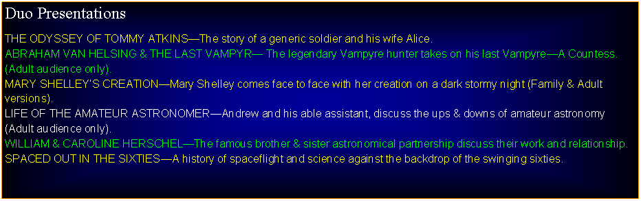 Text Box: Duo PresentationsTHE ODYSSEY OF TOMMY ATKINSThe story of a generic soldier and his wife Alice.ABRAHAM VAN HELSING & THE LAST VAMPYR The legendary Vampyre hunter takes on his last VampyreA Countess. (Adult audience only).MARY SHELLEYS CREATIONMary Shelley comes face to face with her creation on a dark stormy night (Family & Adult versions).LIFE OF THE AMATEUR ASTRONOMERAndrew and his able assistant, discuss the ups & downs of amateur astronomy (Adult audience only).WILLIAM & CAROLINE HERSCHELThe famous brother & sister astronomical partnership discuss their work and relationship.SPACED OUT IN THE SIXTIESA history of spaceflight and science against the backdrop of the swinging sixties.