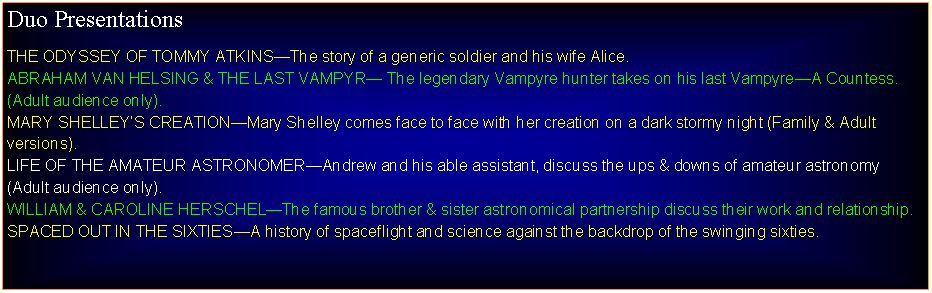 Text Box: Duo PresentationsTHE ODYSSEY OF TOMMY ATKINSThe story of a generic soldier and his wife Alice.ABRAHAM VAN HELSING & THE LAST VAMPYR The legendary Vampyre hunter takes on his last VampyreA Countess. (Adult audience only).MARY SHELLEYS CREATIONMary Shelley comes face to face with her creation on a dark stormy night (Family & Adult versions).LIFE OF THE AMATEUR ASTRONOMERAndrew and his able assistant, discuss the ups & downs of amateur astronomy (Adult audience only).WILLIAM & CAROLINE HERSCHELThe famous brother & sister astronomical partnership discuss their work and relationship.SPACED OUT IN THE 1960SA history of spaceflight and science against the backdrop of the swinging sixties.