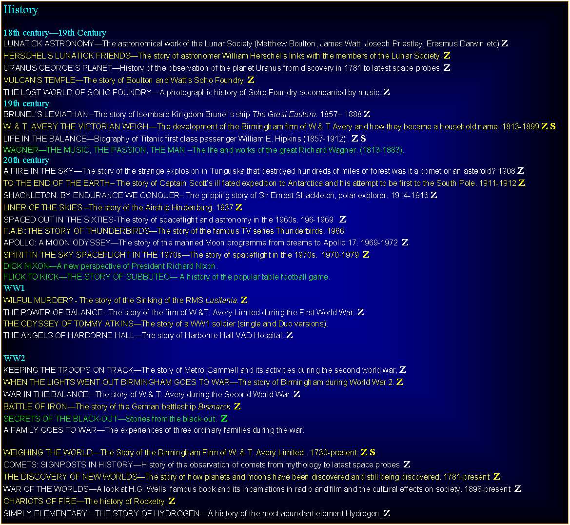 Text Box: History18th century19th CenturyLUNATICK ASTRONOMYThe astronomical work of the Lunar Society (Matthew Boulton, James Watt, Joseph Priestley, Erasmus Darwin etc) ZHERSCHELS LUNATICK FRIENDSThe story of astronomer William Herschels links with the members of the Lunar Society. ZURANUS GEORGES PLANETHistory of the observation of the planet Uranus from discovery in 1781 to latest space probes. ZVULCANS TEMPLEThe story of Boulton and Watts Soho Foundry. ZTHE LOST WORLD OF SOHO FOUNDRYA photographic history of Soho Foundry accompanied by music. Z19th centuryBRUNELS LEVIATHAN The story of Isembard Kingdom Brunels ship The Great Eastern. 1857 1888 ZW. & T. AVERY THE VICTORIAN WEIGHThe development of the Birmingham firm of W & T Avery and how they became a household name. 1813-1899 Z SLIFE IN THE BALANCEBiography of Titanic first class passenger William E. Hipkins (1857-1912) . Z SWAGNERTHE MUSIC, THE PASSION, THE MAN The life and works of the great Richard Wagner. (1813-1883).20th centuryA FIRE IN THE SKYThe story of the strange explosion in Tunguska that destroyed hundreds of miles of forest was it a comet or an asteroid? 1908 ZTO THE END OF THE EARTH The story of Captain Scotts ill fated expedition to Antarctica and his attempt to be first to the South Pole. 1911-1912 ZSHACKLETON: BY ENDURANCE WE CONQUER The gripping story of Sir Ernest Shackleton, polar explorer. 1914-1916 ZLINER OF THE SKIES The story of the Airship Hindenburg. 1937 ZSPACED OUT IN THE SIXTIES-The story of spaceflight and astronomy in the 1960s. 196-1969   ZF.A.B.:THE STORY OF THUNDERBIRDSThe story of the famous TV series Thunderbirds. 1966APOLLO: A MOON ODYSSEYThe story of the manned Moon programme from dreams to Apollo 17. 1969-1972  ZSPIRIT IN THE SKY SPACEFLIGHT IN THE 1970sThe story of spaceflight in the 1970s.  1970-1979  ZDICK NIXONA new perspective of President Richard Nixon.FLICK TO KICKTHE STORY OF SUBBUTEO A history of the popular table football game.WW1WILFUL MURDER? - The story of the Sinking of the RMS Lusitania. ZTHE POWER OF BALANCE The story of the firm of W.&T. Avery Limited during the First World War. ZTHE ODYSSEY OF TOMMY ATKINSThe story of a WW1 soldier (single and Duo versions).THE ANGELS OF HARBORNE HALLThe story of Harborne Hall VAD Hospital. ZWW2KEEPING THE TROOPS ON TRACKThe story of Metro-Cammell and its activities during the second world war. ZWHEN THE LIGHTS WENT OUT BIRMINGHAM GOES TO WARThe story of Birmingham during World War 2. ZWAR IN THE BALANCEThe story of W.& T. Avery during the Second World War. ZBATTLE OF IRONThe story of the German battleship Bismarck. ZSECRETS OF THE BLACK-OUTStories from the black-out.  ZWEIGHING THE WORLDThe Story of the Birmingham Firm of W. & T. Avery Limited.  1730-present  Z SCOMETS: SIGNPOSTS IN HISTORYHistory of the observation of comets from mythology to latest space probes. ZTHE DISCOVERY OF NEW WORLDSThe story of how planets and moons have been discovered and still being discovered. 1781-present  ZWAR OF THE WORLDSA look at H.G. Wells famous book and its incarnations in radio and film and the cultural effects on society. 1898-present  ZCHARIOTS OF FIREThe history of Rocketry. ZSIMPLY ELEMENTARYTHE STORY OF HYDROGENA history of the most abundant element Hydrogen. Z