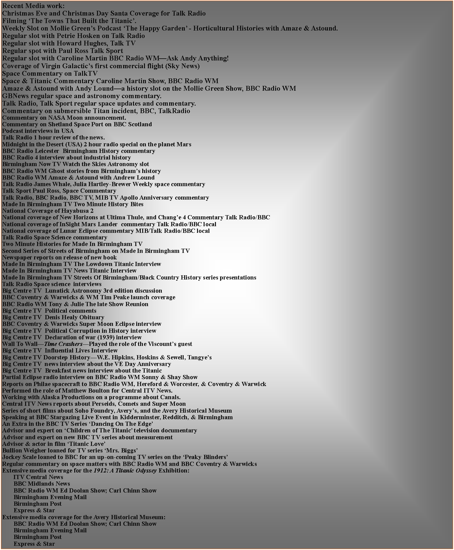 Text Box: Recent Media work:Regular slot with Petrie Hosken on Talk RadioRegular slot with Howard Hughes, Talk TVRegular spot with Paul Ross Talk SportRegular slot with Caroline Martin BBC Radio WMAsk Andy Anything!Coverage of Virgin Galactics first commercial flight (Sky News)Space Commentary on TalkTVSpace & Titanic Commentary Caroline Martin Show, BBC Radio WMAmaze & Astound with Andy Lounda history slot on the Mollie Green Show, BBC Radio WMGBNews regular space and astronomy commentary.Talk Radio, Talk Sport regular space updates and commentary.Commentary on submersible Titan incident, BBC, TalkRadioCommentary on NASA Moon announcement.Commentary on Shetland Space Port on BBC ScotlandPodcast interviews in USATalk Radio 1 hour review of the news.Midnight in the Desert (USA) 2 hour radio special on the planet MarsBBC Radio Leicester  Birmingham History commentaryBBC Radio 4 interview about industrial historyBirmingham Now TV Watch the Skies Astronomy slot BBC Radio WM Ghost stories from Birminghams historyBBC Radio WM Amaze & Astound with Andrew LoundTalk Radio James Whale, Julia Hartley-Brewer Weekly space commentary Talk Sport Paul Ross, Space CommentaryTalk Radio, BBC Radio, BBC TV, MIB TV Apollo Anniversary commentary Made In Birmingham TV Two Minute History BitesNational Coverage of Hayabusa 2National coverage of New Horizons at Ultima Thule, and Change 4 Commentary Talk Radio/BBCNational coverage of InSight Mars Lander  commentary Talk Radio/BBC localNational coverage of Lunar Eclipse commentary MIB/Talk Radio/BBC localTalk Radio Space Science commentaryTwo Minute Histories for Made In Birmingham TVSecond Series of Streets of Birmingham on Made In Birmingham TVNewspaper reports on release of new bookMade In Birmingham TV The Lowdown Titanic InterviewMade In Birmingham TV News Titanic InterviewMade In Birmingham TV Streets Of Birmingham/Black Country History series presentationsTalk Radio Space science  interviewsBig Centre TV  Lunatick Astronomy 3rd edition discussionBBC Coventry & Warwicks & WM Tim Peake launch coverageBBC Radio WM Tony & Julie The late Show ReunionBig Centre TV  Political commentsBig Centre TV  Denis Healy ObituaryBBC Coventry & Warwicks Super Moon Eclipse interviewBig Centre TV  Political Corruption in History interviewBig Centre TV  Declaration of war (1939) interviewWall To WallTime CrashersPlayed the role of the Viscounts guestBig Centre TV  Influential Lives InterviewBig Centre TV Doorstep HistoryW.E. Hipkins, Hoskins & Sewell, TangyesBig Centre TV  news interview about the VE Day AnniversaryBig Centre TV  Breakfast news interview about the TitanicPartial Eclipse radio interview on BBC Radio WM Sonny & Shay ShowReports on Philae spacecraft to BBC Radio WM, Hereford & Worcester, & Coventry & WarwickPerformed the role of Matthew Boulton for Central ITV News.Working with Alaska Productions on a programme about Canals.Central ITV News reports about Perseids, Comets and Super MoonSeries of short films about Soho Foundry, Averys, and the Avery Historical MuseumSpeaking at BBC Stargazing Live Event in Kidderminster, Redditch, & BirminghamAn Extra in the BBC TV Series Dancing On The EdgeAdvisor and expert on Children of The Titanic television documentaryAdvisor and expert on new BBC TV series about measurementAdvisor & actor in film Titanic LoveBullion Weigher loaned for TV series Mrs. BiggsJockey Scale loaned to BBC for an up-on-coming TV series on the Peaky BlindersRegular commentary on space matters with BBC Radio WM and BBC Coventry & WarwicksExtensive media coverage for the 1912: A Titanic Odyssey Exhibition:	ITV Central News	BBC Midlands News	BBC Radio WM Ed Doolan Show; Carl Chinn Show	Birmingham Evening Mail	Birmingham Post	Express & StarExtensive media coverage for the Avery Historical Museum:	BBC Radio WM Ed Doolan Show; Carl Chinn Show	Birmingham Evening Mail	Birmingham Post	Express & Star