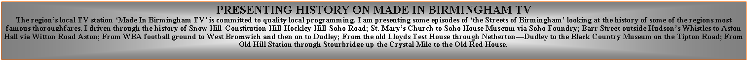 Text Box: PRESENTING HISTORY ON MADE IN BIRMINGHAM TVThe regions local TV station Made In Birmingham TV is committed to quality local programming. I am presenting some episodes of the Streets of Birmingham looking at the history of some of the regions most famous thoroughfares. I driven through the history of Snow Hill-Constitution Hill-Hockley Hill-Soho Road; St. Marys Church to Soho House Museum via Soho Foundry; Barr Street outside Hudsons Whistles to Aston Hall via Witton Road Aston; From WBA football ground to West Bromwich and then on to Dudley; From the old Lloyds Test House through NethertonDudley to the Black Country Museum on the Tipton Road; From Old Hill Station through Stourbridge up the Crystal Mile to the Old Red House.