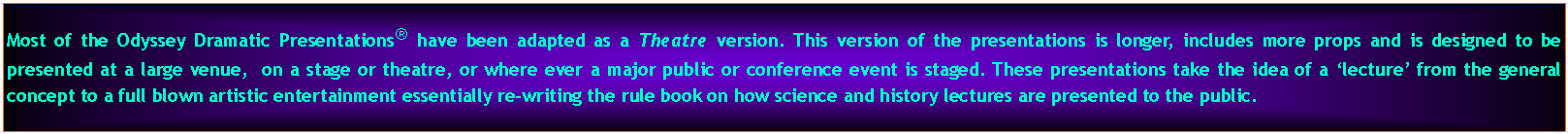 Text Box: Most of the Odyssey Dramatic Presentations have been adapted as a Theatre version. This version of the presentations is longer, includes more props and is designed to be presented at a large venue,  on a stage or theatre, or where ever a major public or conference event is staged. These presentations take the idea of a lecture from the general concept to a full blown artistic entertainment essentially re-writing the rule book on how science and history lectures are presented to the public.