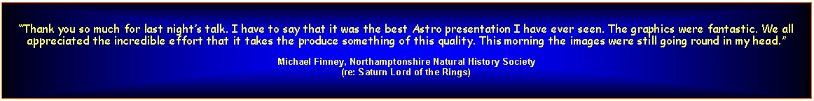 Text Box: Thank you so much for last nights talk. I have to say that it was the best Astro presentation I have ever seen. The graphics were fantastic. We all appreciated the incredible effort that it takes the produce something of this quality. This morning the images were still going round in my head.Michael Finney, Northamptonshire Natural History Society(re: Saturn Lord of the Rings)