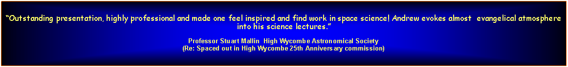 Text Box: Outstanding presentation, highly professional and made one feel inspired and find work in space science! Andrew evokes almost  evangelical atmosphere into his science lectures.Professor Stuart Mallin  High Wycombe Astronomical Society(Re: Spaced out in High Wycombe 25th Anniversary commission)