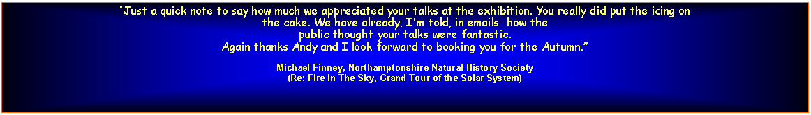 Text Box: Just a quick note to say how much we appreciated your talks at the exhibition. You really did put the icing on
the cake. We have already, I'm told, in emails  how the
public thought your talks were fantastic.
Again thanks Andy and I look forward to booking you for the Autumn.Michael Finney, Northamptonshire Natural History Society(Re: Fire In The Sky, Grand Tour of the Solar System)