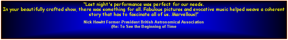 Text Box: Last night's performance was perfect for our needs. In your beautifully crafted show, there was something for all. Fabulous pictures and evocative music helped weave a coherent story that has to fascinate all of us. Marvellous!Nick Hewitt Former-President British Astronomical Association(Re: To See the Beginning of Time