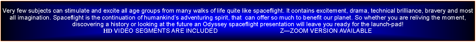 Text Box: Very few subjects can stimulate and excite all age groups from many walks of life quite like spaceflight. It contains excitement, drama, technical brilliance, bravery and most all imagination. Spaceflight is the continuation of humankinds adventuring spirit, that  can offer so much to benefit our planet. So whether you are reliving the moment, discovering a history or looking at the future an Odyssey spaceflight presentation will leave you ready for the launch-pad!HD VIDEO SEGMENTS ARE INCLUDED                                    ZZOOM VERSION AVAILABLE