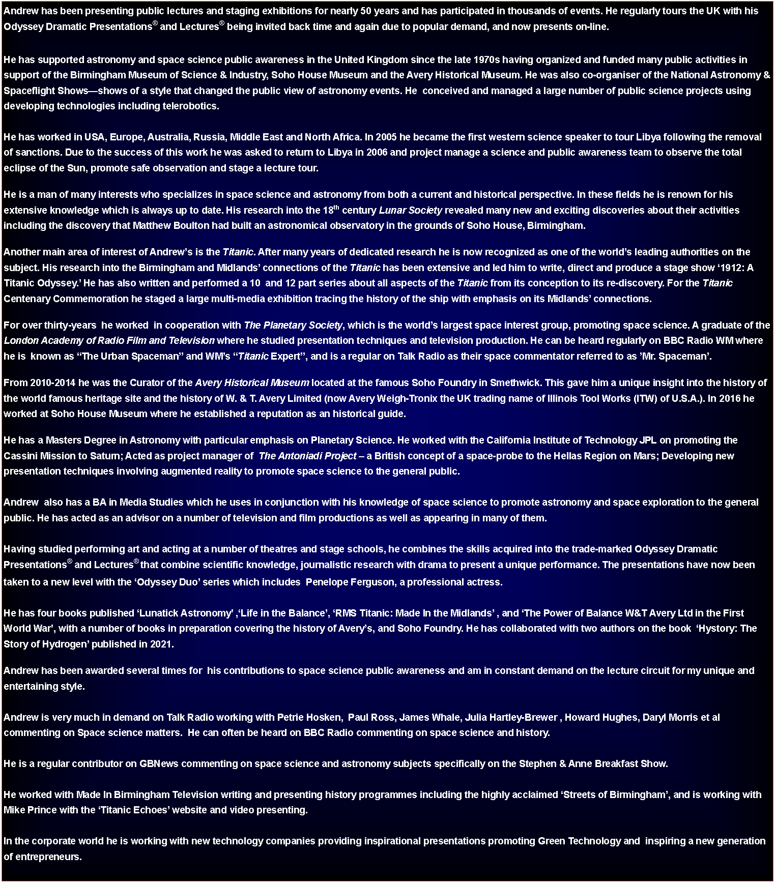 Text Box: Andrew has been presenting public lectures and staging exhibitions for nearly 50 years and has participated in thousands of events. He regularly tours the UK with his Odyssey Dramatic Presentations and Lectures being invited back time and again due to popular demand, and now presents on-line.He has supported astronomy and space science public awareness in the United Kingdom since the late 1970s having organized and funded many public activities in support of the Birmingham Museum of Science & Industry, Soho House Museum and the Avery Historical Museum. He was also co-organiser of the National Astronomy & Spaceflight Showsshows of a style that changed the public view of astronomy events. He  conceived and managed a large number of public science projects using developing technologies including telerobotics.He has worked in USA, Europe, Australia, Russia, Middle East and North Africa. In 2005 he became the first western science speaker to tour Libya following the removal of sanctions. Due to the success of this work he was asked to return to Libya in 2006 and project manage a science and public awareness team to observe the total eclipse of the Sun, promote safe observation and stage a lecture tour.He is a man of many interests who specializes in space science and astronomy from both a current and historical perspective. In these fields he is renown for his extensive knowledge which is always up to date. His research into the 18th century Lunar Society revealed many new and exciting discoveries about their activities including the discovery that Matthew Boulton had built an astronomical observatory in the grounds of Soho House, Birmingham.Another main area of interest of Andrews is the Titanic. After many years of dedicated research he is now recognized as one of the worlds leading authorities on the subject. His research into the Birmingham and Midlands connections of the Titanic has been extensive and led him to write, direct and produce a stage show 1912: A Titanic Odyssey. He has also written and performed a 10  and 12 part series about all aspects of the Titanic from its conception to its re-discovery. For the Titanic Centenary Commemoration he staged a large multi-media exhibition tracing the history of the ship with emphasis on its Midlands connections. For over thirty-years  he worked  in cooperation with The Planetary Society, which is the worlds largest space interest group, promoting space science. A graduate of the London Academy of Radio Film and Television where he studied presentation techniques and television production. He can be heard regularly on BBC Radio WM where he is  known as The Urban Spaceman and WMs Titanic Expert, and is a regular on Talk Radio as their space commentator referred to as Mr. Spaceman.From 2010-2014 he was the Curator of the Avery Historical Museum located at the famous Soho Foundry in Smethwick. This gave him a unique insight into the history of the world famous heritage site and the history of W. & T. Avery Limited (now Avery Weigh-Tronix the UK trading name of Illinois Tool Works (ITW) of U.S.A.). In 2016 he worked at Soho House Museum where he established a reputation as an historical guide.He has a Masters Degree in Astronomy with particular emphasis on Planetary Science. He worked with the California Institute of Technology JPL on promoting the Cassini Mission to Saturn; Acted as project manager of  The Antoniadi Project  a British concept of a space-probe to the Hellas Region on Mars; Developing new presentation techniques involving augmented reality to promote space science to the general public.Andrew  also has a BA in Media Studies which he uses in conjunction with his knowledge of space science to promote astronomy and space exploration to the general public. He has acted as an advisor on a number of television and film productions as well as appearing in many of them.Having studied performing art and acting at a number of theatres and stage schools, he combines the skills acquired into the trade-marked Odyssey Dramatic Presentations and Lectures that combine scientific knowledge, journalistic research with drama to present a unique performance. The presentations have now been taken to a new level with the Odyssey Duo series which includes  Penelope Ferguson, a professional actress.He has four books published Lunatick Astronomy ,Life in the Balance, RMS Titanic: Made In the Midlands , and The Power of Balance W&T Avery Ltd in the First World War, with a number of books in preparation covering the history of Averys, and Soho Foundry. He has collaborated with two authors on the book  Hystory: The Story of Hydrogen published in 2021.Andrew has been awarded several times for  his contributions to space science public awareness and am in constant demand on the lecture circuit for my unique and entertaining style.Andrew is very much in demand on Talk Radio working with Petrie Hosken,  Paul Ross, James Whale, Julia Hartley-Brewer , Howard Hughes, Daryl Morris et al commenting on Space science matters.  He can often be heard on BBC Radio commenting on space science and history.He is a regular contributor on GBNews commenting on space science and astronomy subjects specifically on the Stephen & Anne Breakfast Show.He worked with Made In Birmingham Television writing and presenting history programmes including the highly acclaimed Streets of Birmingham, and is working with Mike Prince with the Titanic Echoes website and video presenting.In the corporate world he is working with new technology companies providing inspirational presentations promoting Green Technology and  inspiring a new generation of entrepreneurs.