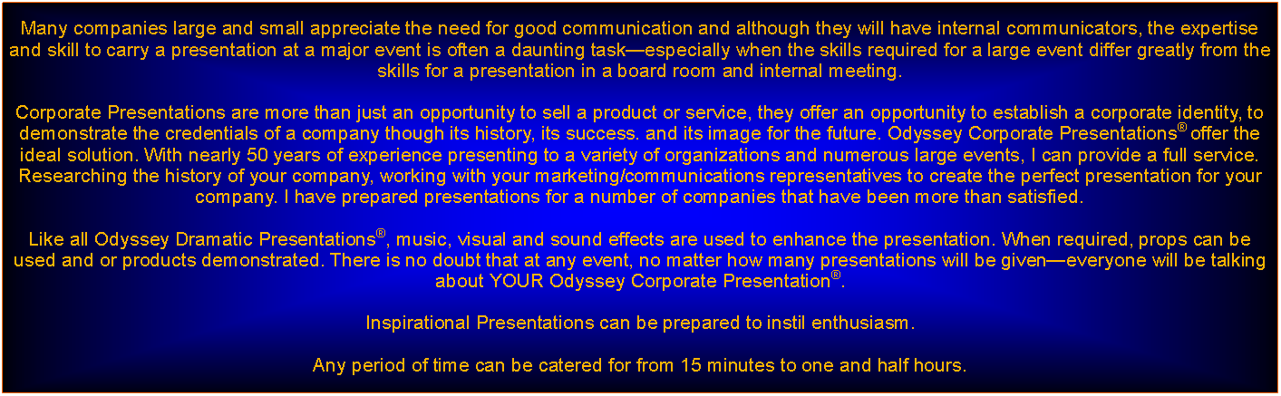 Text Box: Many companies large and small appreciate the need for good communication and although they will have internal communicators, the expertise and skill to carry a presentation at a major event is often a daunting taskespecially when the skills required for a large event differ greatly from the skills for a presentation in a board room and internal meeting. Corporate Presentations are more than just an opportunity to sell a product or service, they offer an opportunity to establish a corporate identity, to demonstrate the credentials of a company though its history, its success. and its image for the future. Odyssey Corporate Presentations offer the ideal solution. With nearly 50 years of experience presenting to a variety of organizations and numerous large events, I can provide a full service. Researching the history of your company, working with your marketing/communications representatives to create the perfect presentation for your company. I have prepared presentations for a number of companies that have been more than satisfied. Like all Odyssey Dramatic Presentations, music, visual and sound effects are used to enhance the presentation. When required, props can be used and or products demonstrated. There is no doubt that at any event, no matter how many presentations will be giveneveryone will be talking about YOUR Odyssey Corporate Presentation.Inspirational Presentations can be prepared to instil enthusiasm.Any period of time can be catered for from 15 minutes to one and half hours.