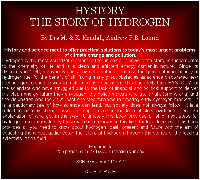 Text Box:  HYSTORYTHE STORY OF HYDROGENBy Drs M. & K. Kendall, Andrew P.B. LoundHistory and science meet to offer practical solutions to todays most urgent problems of climate change and pollution.Hydrogen is the most abundant element in the universe. It powers the stars, is fundamental to the chemistry of life and is a clean and efficient energy carrier in nature.  Since its discovery in 1766, many individuals have attempted to harness the great potential energy of hydrogen fuel for the benefit of all, facing many great obstacles as science discovered new technologies along the way to make and use hydrogen. This book tells their HYSTORY; of the scientists who have struggled due to the lack of financial and political support to deliver  the clean energy future they envisaged, the policy makers who got it right (and wrong) and the visionaries who took it at least one step forwards in creating early hydrogen markets.  It is a cautionary tale of how science can lead, but society does not always follow.  It is a reflection on why change takes so long  even in the face of clear evidence  and an explanation of who got in the way.  Ultimately this book provides a list of next steps for hydrogen, recommended by those who have worked in this field for four decades.  This book provides all you need to know about hydrogen, past, present and future with the aim of educating the widest audience on the future of hydrogen, through the stories of the leading scientists in this field.Paperback255 pages  with 77 B&W illustrations  indexISBN 978-0-9561111-4-2   30 Plus P & P  