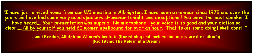 Text Box: I have just arrived home from our WI meeting in Albrighton. I have been a member since 1972 and over the years we have had some very good speakers...However tonight was exceptional! You were the best speaker I have heard..Your presentation was superb!  No microphoneyour voice is so good and your diction so clear..All by yourself you held 60 women spellbound for over an hour.  That takes some doing! Well done!! Janet Beddon, Albrighton Womens Institute (Underlining and exclamation marks are the authors) (Re: Titanic The Return of a Dream)