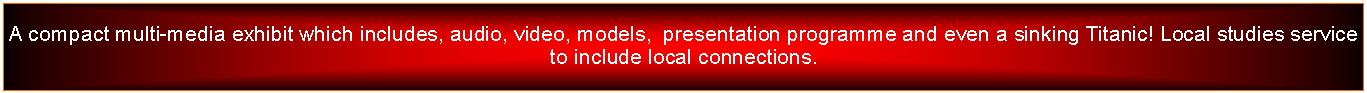 Text Box: A compact multi-media exhibit which includes, audio, video, models,  presentation programme and even a sinking Titanic! Local studies service to include local connections.