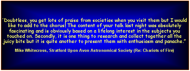 Text Box: Doubtless, you get lots of praise from societies when you visit them but I would like to add to the chorus! The content of your talk last night was absolutely fascinating and is obviously based on a lifelong interest in the subjects you touched on. Secondly, it is one thing to research and collect together all the juicy bits but it is quite another to present them with enthusiasm and panache.Mike Whitecross, Stratford Upon Avon Astronomical Society (Re: Chariots of Fire)