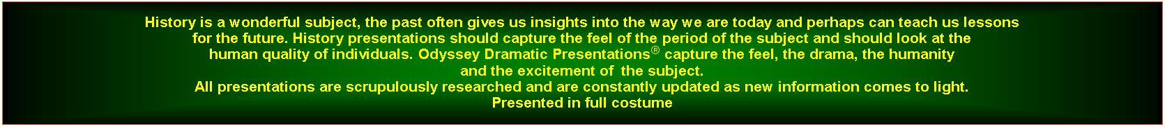 Text Box: History is a wonderful subject, the past often gives us insights into the way we are today and perhaps can teach us lessons for the future. History presentations should capture the feel of the period of the subject and should look at the human quality of individuals. Odyssey Dramatic Presentations capture the feel, the drama, the humanity and the excitement of  the subject.All presentations are scrupulously researched and are constantly updated as new information comes to light. Presented in full costume 