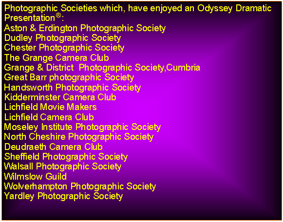 Text Box: Photographic Societies which, have enjoyed an Odyssey Dramatic Presentation:Aston & Erdington Photographic SocietyDudley Photographic SocietyChester Photographic SocietyThe Grange Camera ClubGrange & District  Photographic Society,CumbriaGreat Barr photographic SocietyHandsworth Photographic SocietyKidderminster Camera ClubLichfield Movie MakersLichfield Camera ClubMoseley Institute Photographic SocietyNorth Cheshire Photographic SocietyDeudraeth Camera ClubSheffield Photographic SocietyWalsall Photographic SocietyWilmslow GuildWolverhampton Photographic SocietyYardley Photographic Society