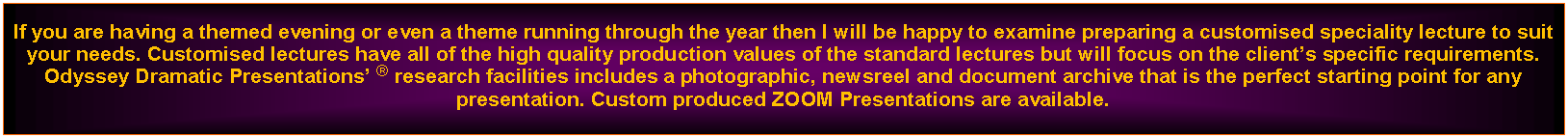 Text Box: If you are having a themed evening or even a theme running through the year then I will be happy to examine preparing a customised speciality lecture to suit your needs. Customised lectures have all of the high quality production values of the standard lectures but will focus on the clients specific requirements. Odyssey Dramatic Presentations  research facilities includes a photographic, newsreel and document archive that is the perfect starting point for any presentation. Custom produced ZOOM Presentations are available.