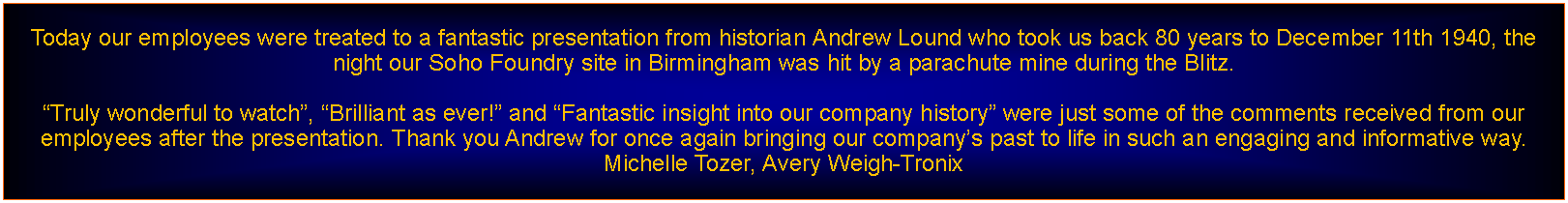 Text Box: Today our employees were treated to a fantastic presentation from historian Andrew Lound who took us back 80 years to December 11th 1940, the night our Soho Foundry site in Birmingham was hit by a parachute mine during the Blitz.

Truly wonderful to watch, Brilliant as ever! and Fantastic insight into our company history were just some of the comments received from our employees after the presentation. Thank you Andrew for once again bringing our companys past to life in such an engaging and informative way. Michelle Tozer, Avery Weigh-Tronix