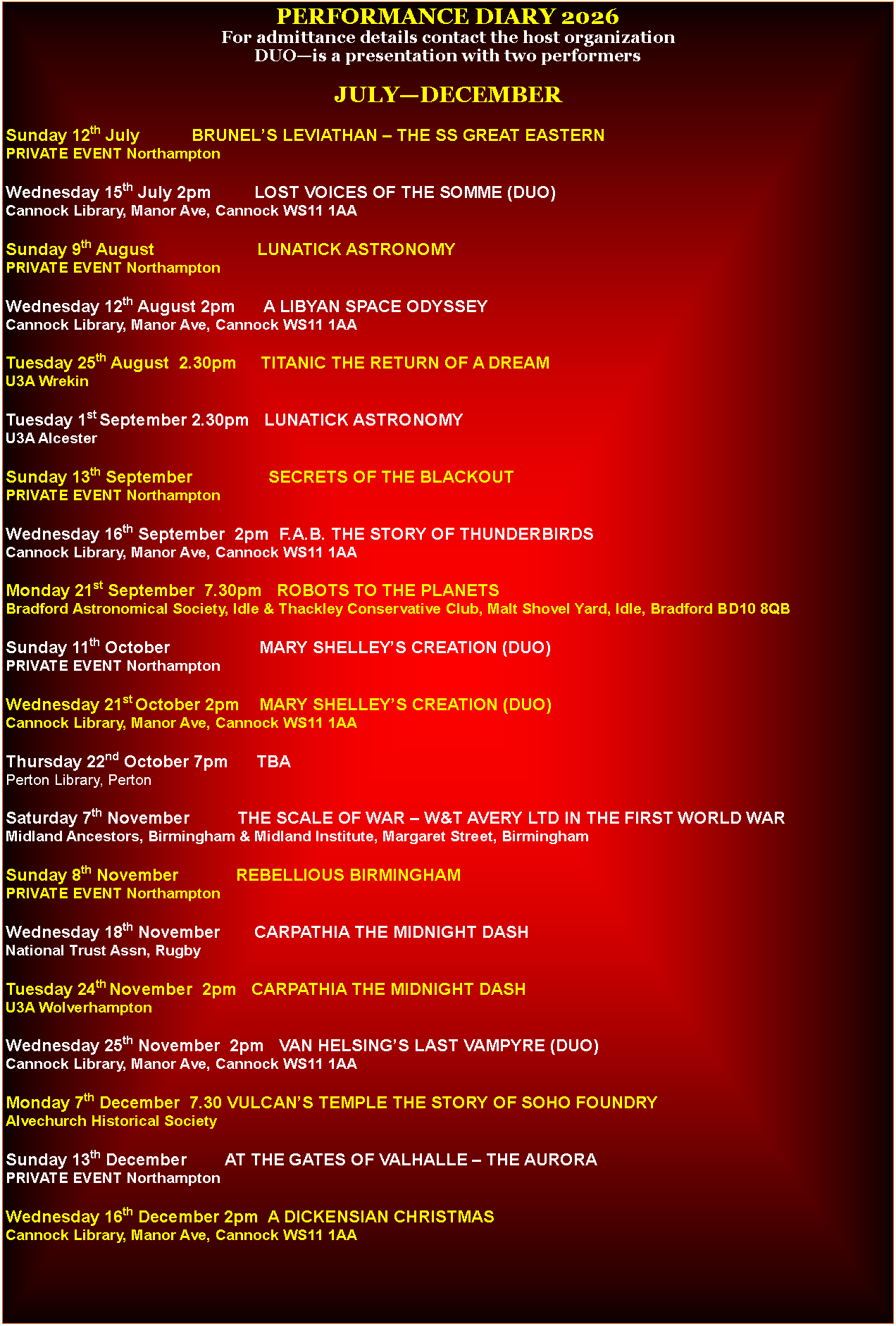 Text Box: PERFORMANCE DIARY 2026For admittance details contact the host organizationDUO�is a presentation with two performersJULY�DECEMBERSunday 12th July           BRUNEL�S LEVIATHAN � THE SS GREAT EASTERNPRIVATE EVENT NorthamptonWednesday 15th July 2pm         LOST VOICES OF THE SOMME (DUO)Cannock Library, Manor Ave, Cannock WS11 1AASunday 9th August                      LUNATICK ASTRONOMYPRIVATE EVENT NorthamptonWednesday 12th August 2pm      A LIBYAN SPACE ODYSSEYCannock Library, Manor Ave, Cannock WS11 1AATuesday 25th August  2.30pm     TITANIC THE RETURN OF A DREAMU3A WrekinTuesday 1st September 2.30pm   LUNATICK ASTRONOMYU3A AlcesterSunday 13th September                SECRETS OF THE BLACKOUTPRIVATE EVENT NorthamptonWednesday 16th September  2pm  F.A.B. THE STORY OF THUNDERBIRDSCannock Library, Manor Ave, Cannock WS11 1AAMonday 21st September  7.30pm   ROBOTS TO THE PLANETSBradford Astronomical Society, Idle & Thackley Conservative Club, Malt Shovel Yard, Idle, Bradford BD10 8QBSunday 11th October                   MARY SHELLEY�S CREATION (DUO)PRIVATE EVENT NorthamptonWednesday 21st October 2pm    MARY SHELLEY�S CREATION (DUO)Cannock Library, Manor Ave, Cannock WS11 1AAThursday 22nd October 7pm      TBAPerton Library, PertonSaturday 7th November          THE SCALE OF WAR � W&T AVERY LTD IN THE FIRST WORLD WARMidland Ancestors, Birmingham & Midland Institute, Margaret Street, BirminghamSunday 8th November            REBELLIOUS BIRMINGHAMPRIVATE EVENT NorthamptonWednesday 18th November       CARPATHIA THE MIDNIGHT DASHNational Trust Assn, RugbyTuesday 24th November  2pm   CARPATHIA THE MIDNIGHT DASHU3A WolverhamptonWednesday 25th November  2pm   VAN HELSING�S LAST VAMPYRE (DUO)Cannock Library, Manor Ave, Cannock WS11 1AAMonday 7th December  7.30 VULCAN�S TEMPLE THE STORY OF SOHO FOUNDRYAlvechurch Historical SocietySunday 13th December        AT THE GATES OF VALHALLE � THE AURORAPRIVATE EVENT NorthamptonWednesday 16th December 2pm  A DICKENSIAN CHRISTMASCannock Library, Manor Ave, Cannock WS11 1AA