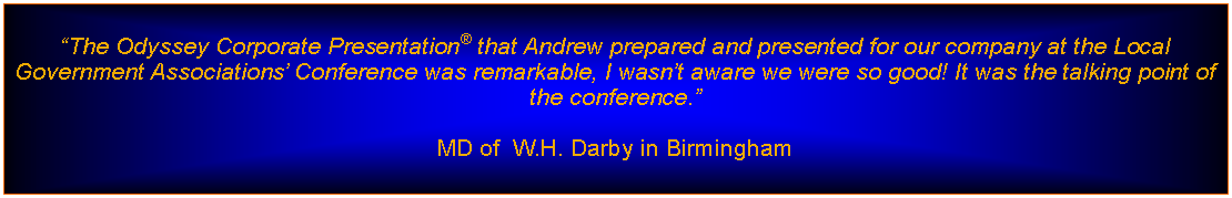 Text Box: The Odyssey Corporate Presentation that Andrew prepared and presented for our company at the Local Government Associations Conference was remarkable, I wasnt aware we were so good! It was the talking point of the conference.MD of  W.H. Darby in Birmingham 