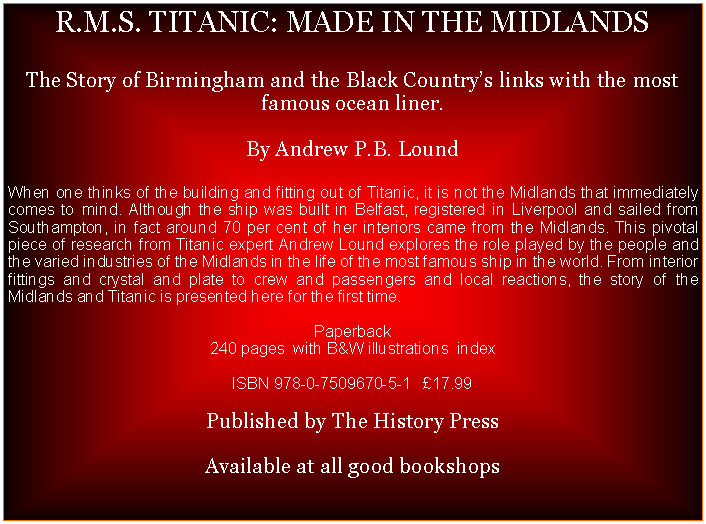 Text Box: R.M.S. TITANIC: MADE IN THE MIDLANDSThe Story of Birmingham and the Black Countrys links with the most famous ocean liner.By Andrew P.B. LoundWhen one thinks of the building and fitting out of Titanic, it is not the Midlands that immediately comes to mind. Although the ship was built in Belfast, registered in Liverpool and sailed from Southampton, in fact around 70 per cent of her interiors came from the Midlands. This pivotal piece of research from Titanic expert Andrew Lound explores the role played by the people and the varied industries of the Midlands in the life of the most famous ship in the world. From interior fittings and crystal and plate to crew and passengers and local reactions, the story of the Midlands and Titanic is presented here for the first time.Paperback240 pages  with B&W illustrations  indexISBN 978-0-7509670-5-1   17.99Published by The History PressAvailable at all good bookshops