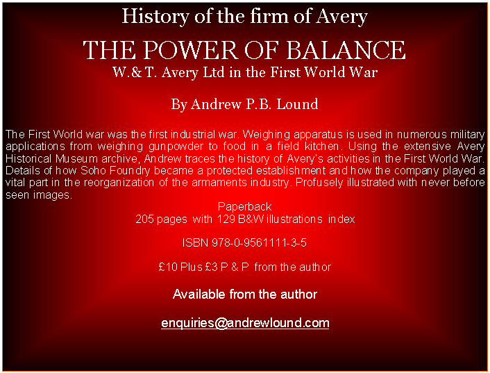 Text Box: History of the firm of Avery  THE POWER OF BALANCEW.& T. Avery Ltd in the First World WarBy Andrew P.B. LoundThe First World war was the first industrial war. Weighing apparatus is used in numerous military applications from weighing gunpowder to food in a field kitchen. Using the extensive Avery Historical Museum archive, Andrew traces the history of Averys activities in the First World War. Details of how Soho Foundry became a protected establishment and how the company played a vital part in the reorganization of the armaments industry. Profusely illustrated with never before seen images.Paperback205 pages  with 129 B&W illustrations  indexISBN 978-0-9561111-3-5   10 Plus 3 P & P  from the authorAvailable from the author enquiries@andrewlound.com