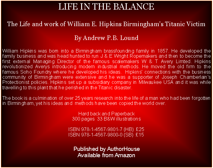 Text Box: LIFE IN THE BALANCEThe Life and work of William E. Hipkins Birminghams Titanic VictimBy Andrew P.B. LoundWilliam Hipkins was born into a Birmingham brassfounding family in 1857. He developed the family business and was head hunted to run J & E Wright Ropemakers and then to become the first external Managing Director of the famous scalemakers W & T Avery Limted. Hipkins revolutionized Averys introducing modern industrial methods. He moved the old firm to the famous Soho Foundry where he developed his ideas.  Hipkins connections with the business community of Birmingham were extensive and he was a supporter of Joseph Chamberlains Protectionist policies. Hipkins set up a subsidiary company in Milwaukee USA and it was while travelling to this plant that he perished in the Titanic disaster.The book is a culmination of over 25 years research into the life of a man who had been forgotten in Birmingham, yet his ideas and  methods have been copied the world over.Hard back and Paperback300 pages  33 B&W illustrationsISBN 978-1-4567-9801-7 (HB)  25ISBN 978-1-4567-9800-0 (SB)  15Published by AuthorHouseAvailable from Amazon