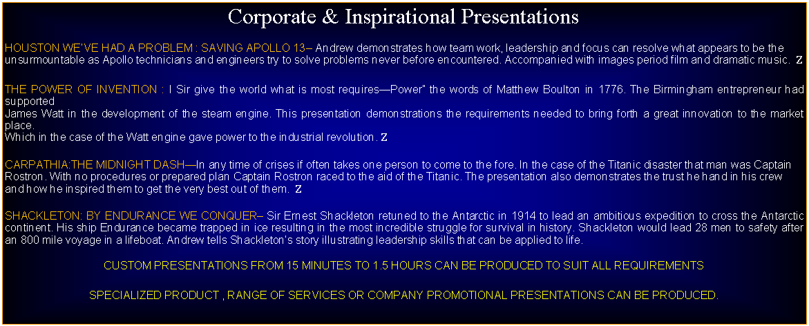 Text Box: Corporate & Inspirational PresentationsHOUSTON WEVE HAD A PROBLEM : SAVING APOLLO 13 Andrew demonstrates how team work, leadership and focus can resolve what appears to be the unsurmountable as Apollo technicians and engineers try to solve problems never before encountered. Accompanied with images period film and dramatic music.  ZTHE POWER OF INVENTION : I Sir give the world what is most requiresPower the words of Matthew Boulton in 1776. The Birmingham entrepreneur had supported James Watt in the development of the steam engine. This presentation demonstrations the requirements needed to bring forth a great innovation to the market place. Which in the case of the Watt engine gave power to the industrial revolution. ZCARPATHIA:THE MIDNIGHT DASHIn any time of crises if often takes one person to come to the fore. In the case of the Titanic disaster that man was Captain Rostron. With no procedures or prepared plan Captain Rostron raced to the aid of the Titanic. The presentation also demonstrates the trust he hand in his crew and how he inspired them to get the very best out of them.  ZSHACKLETON: BY ENDURANCE WE CONQUER Sir Ernest Shackleton retuned to the Antarctic in 1914 to lead an ambitious expedition to cross the Antarctic continent. His ship Endurance became trapped in ice resulting in the most incredible struggle for survival in history. Shackleton would lead 28 men to safety after an 800 mile voyage in a lifeboat. Andrew tells Shackletons story illustrating leadership skills that can be applied to life. CUSTOM PRESENTATIONS FROM 15 MINUTES TO 1.5 HOURS CAN BE PRODUCED TO SUIT ALL REQUIREMENTSSPECIALIZED PRODUCT , RANGE OF SERVICES OR COMPANY PROMOTIONAL PRESENTATIONS CAN BE PRODUCED.