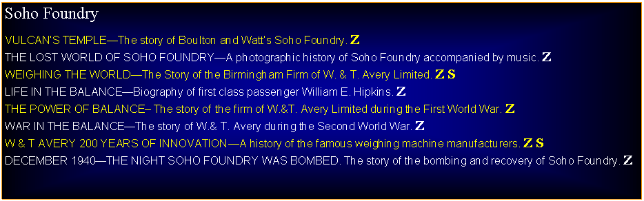 Text Box: Soho Foundry VULCANS TEMPLEThe story of Boulton and Watts Soho Foundry. ZTHE LOST WORLD OF SOHO FOUNDRYA photographic history of Soho Foundry accompanied by music. ZWEIGHING THE WORLDThe Story of the Birmingham Firm of W. & T. Avery Limited. Z SLIFE IN THE BALANCEBiography of first class passenger William E. Hipkins. ZTHE POWER OF BALANCE The story of the firm of W.&T. Avery Limited during the First World War. ZWAR IN THE BALANCEThe story of W.& T. Avery during the Second World War. ZW & T AVERY 200 YEARS OF INNOVATIONA history of the famous weighing machine manufacturers. Z SDECEMBER 1940THE NIGHT SOHO FOUNDRY WAS BOMBED. The story of the bombing and recovery of Soho Foundry. Z