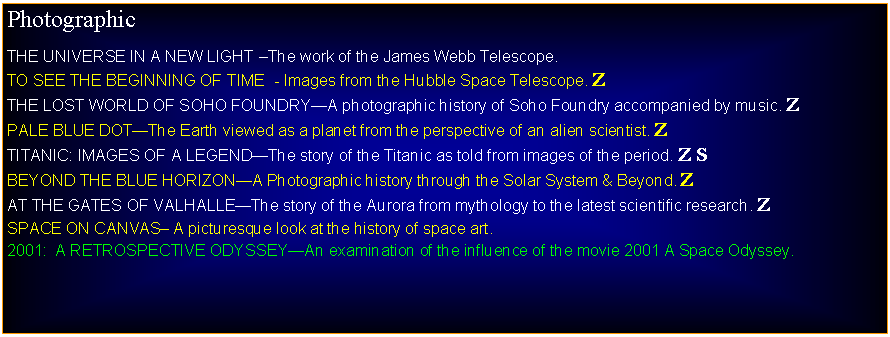 Text Box: PhotographicTHE UNIVERSE IN A NEW LIGHT The work of the James Webb Telescope.TO SEE THE BEGINNING OF TIME  - Images from the Hubble Space Telescope. ZTHE LOST WORLD OF SOHO FOUNDRYA photographic history of Soho Foundry accompanied by music. ZPALE BLUE DOTThe Earth viewed as a planet from the perspective of an alien scientist. ZTITANIC: IMAGES OF A LEGENDThe story of the Titanic as told from images of the period. Z SBEYOND THE BLUE HORIZONA Photographic history through the Solar System & Beyond. ZAT THE GATES OF VALHALLEThe story of the Aurora from mythology to the latest scientific research. ZSPACE ON CANVAS A picturesque look at the history of space art.2001:  A RETROSPECTIVE ODYSSEYAn examination of the influence of the movie 2001 A Space Odyssey.
