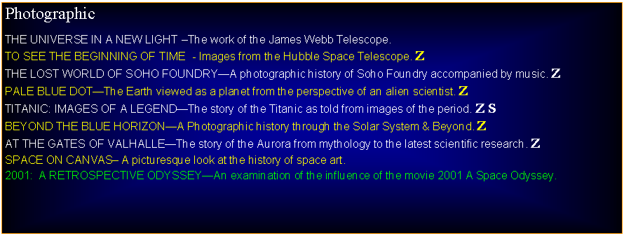 Text Box: PhotographicTHE UNIVERSE IN A NEW LIGHT The work of the James Webb Telescope.TO SEE THE BEGINNING OF TIME  - Images from the Hubble Space Telescope. ZTHE LOST WORLD OF SOHO FOUNDRYA photographic history of Soho Foundry accompanied by music. ZPALE BLUE DOTThe Earth viewed as a planet from the perspective of an alien scientist. ZTITANIC: IMAGES OF A LEGENDThe story of the Titanic as told from images of the period. Z SBEYOND THE BLUE HORIZONA Photographic history through the Solar System & Beyond. ZAT THE GATES OF VALHALLEThe story of the Aurora from mythology to the latest scientific research. ZSPACE ON CANVAS A picturesque look at the history of space art.2001:  A RETROSPECTIOVE ODYSSEYAn examination of the influence of the movie 2001 A Space Odyssey.